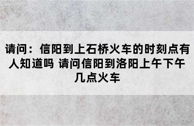 请问：信阳到上石桥火车的时刻点有人知道吗 请问信阳到洛阳上午下午几点火车